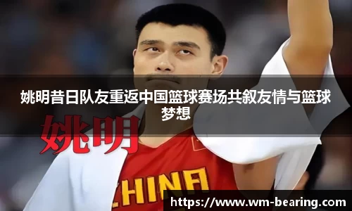 姚明昔日队友重返中国篮球赛场共叙友情与篮球梦想