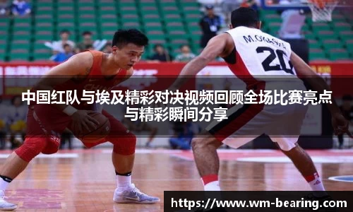 中国红队与埃及精彩对决视频回顾全场比赛亮点与精彩瞬间分享